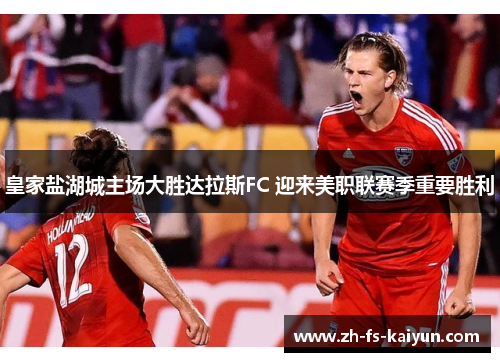 皇家盐湖城主场大胜达拉斯FC 迎来美职联赛季重要胜利 皇家盐湖城主场大胜达拉斯FC 迎来美职联赛季重要胜利