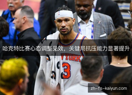 哈克特比赛心态调整见效,关键局抗压能力显著提升 哈克特比赛心态调整见效,关键局抗压能力显著提升